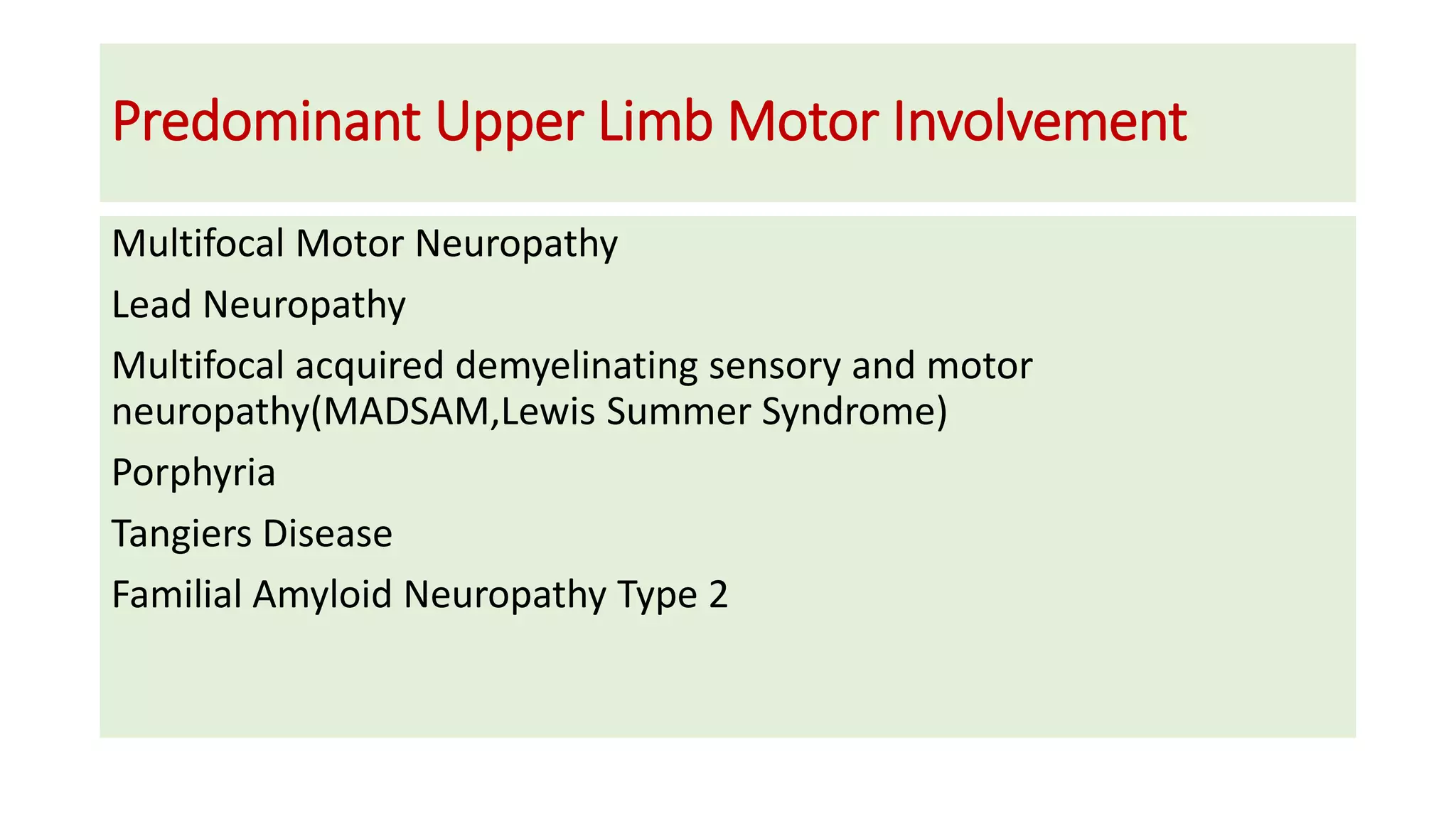 Predominant Upper Limb Motor Involvement
Multifocal Motor Neuropathy
Lead Neuropathy
Multifocal acquired demyelinating sensory and motor
neuropathy(MADSAM,Lewis Summer Syndrome)
Porphyria
Tangiers Disease
Familial Amyloid Neuropathy Type 2
 