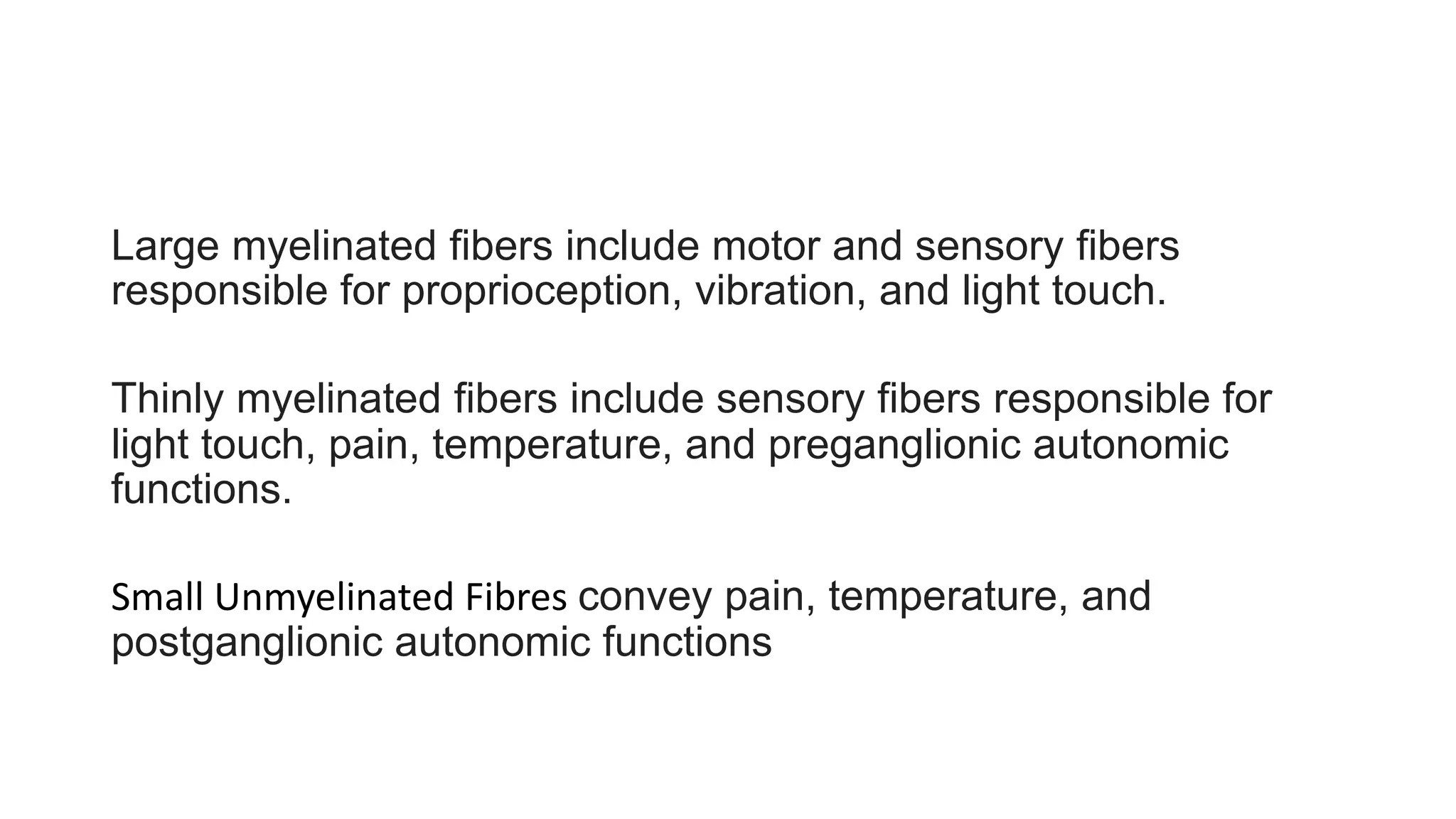 Large myelinated fibers include motor and sensory fibers
responsible for proprioception, vibration, and light touch.
Thinly myelinated fibers include sensory fibers responsible for
light touch, pain, temperature, and preganglionic autonomic
functions.
Small Unmyelinated Fibres convey pain, temperature, and
postganglionic autonomic functions
 