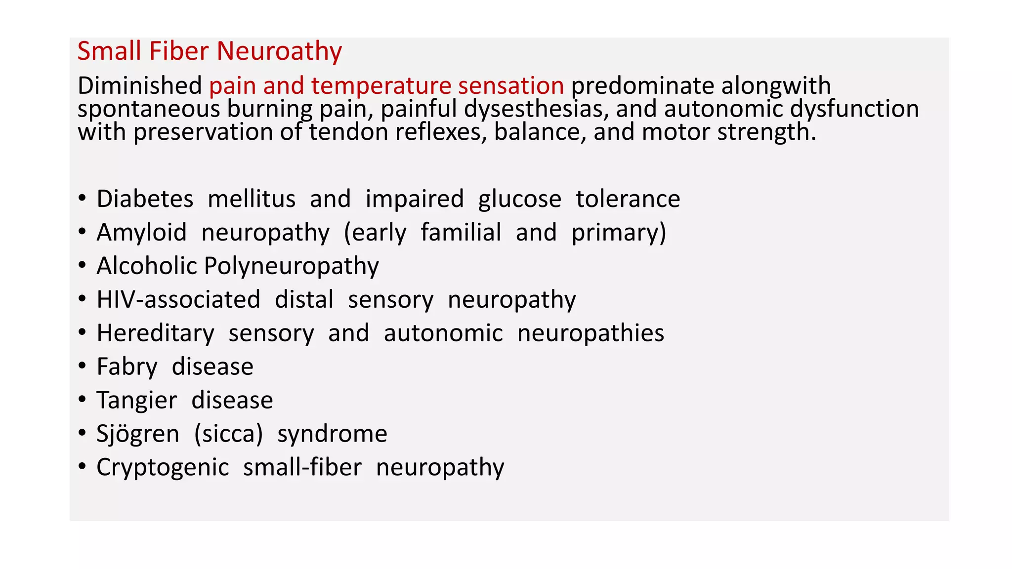 Small Fiber Neuroathy
Diminished pain and temperature sensation predominate alongwith
spontaneous burning pain, painful dysesthesias, and autonomic dysfunction
with preservation of tendon reflexes, balance, and motor strength.
• Diabetes mellitus and impaired glucose tolerance
• Amyloid neuropathy (early familial and primary)
• Alcoholic Polyneuropathy
• HIV-associated distal sensory neuropathy
• Hereditary sensory and autonomic neuropathies
• Fabry disease
• Tangier disease
• Sjögren (sicca) syndrome
• Cryptogenic small-fiber neuropathy
 