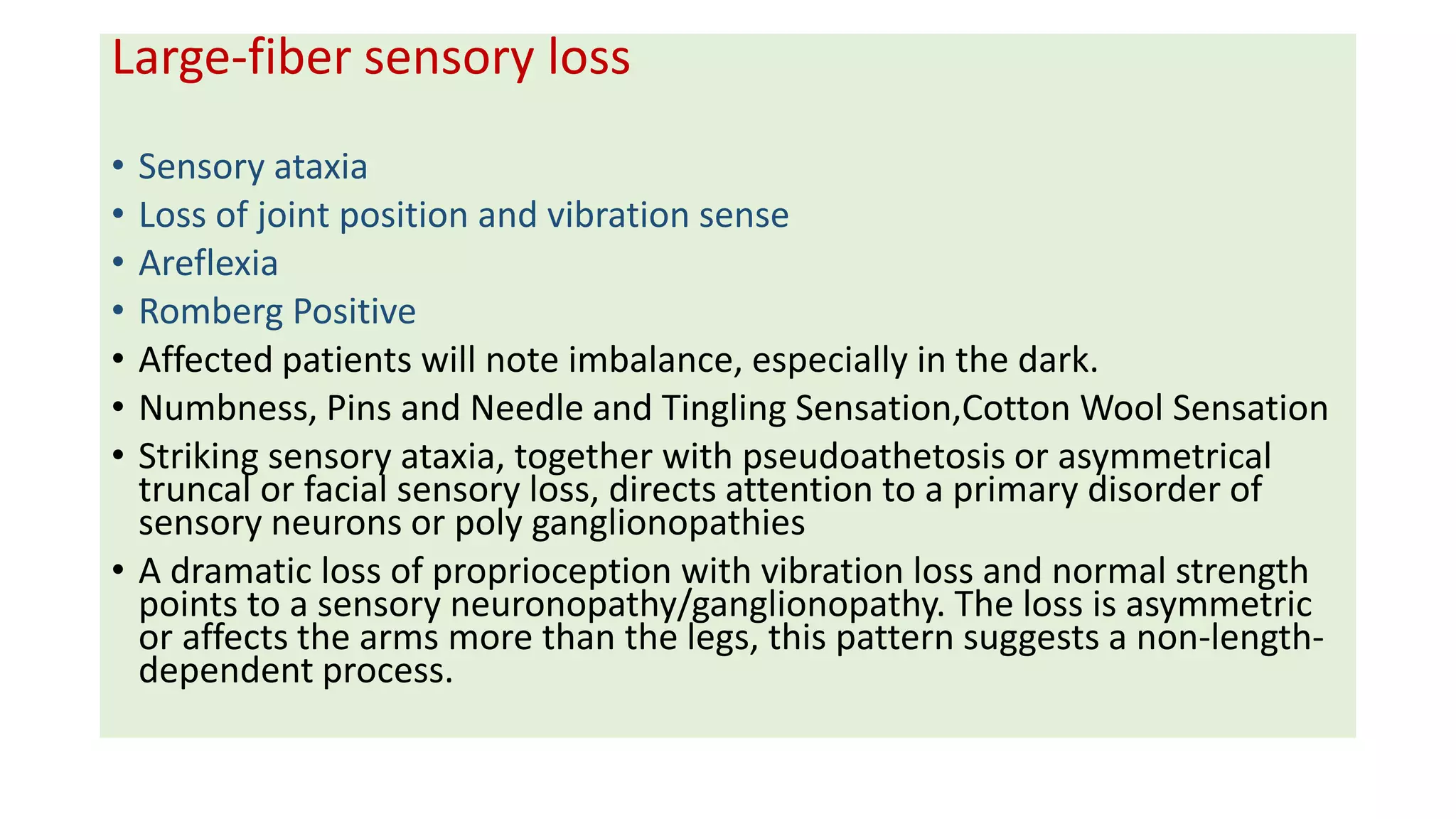 Large-fiber sensory loss
• Sensory ataxia
• Loss of joint position and vibration sense
• Areflexia
• Romberg Positive
• Affected patients will note imbalance, especially in the dark.
• Numbness, Pins and Needle and Tingling Sensation,Cotton Wool Sensation
• Striking sensory ataxia, together with pseudoathetosis or asymmetrical
truncal or facial sensory loss, directs attention to a primary disorder of
sensory neurons or poly ganglionopathies
• A dramatic loss of proprioception with vibration loss and normal strength
points to a sensory neuronopathy/ganglionopathy. The loss is asymmetric
or affects the arms more than the legs, this pattern suggests a non-length-
dependent process.
 