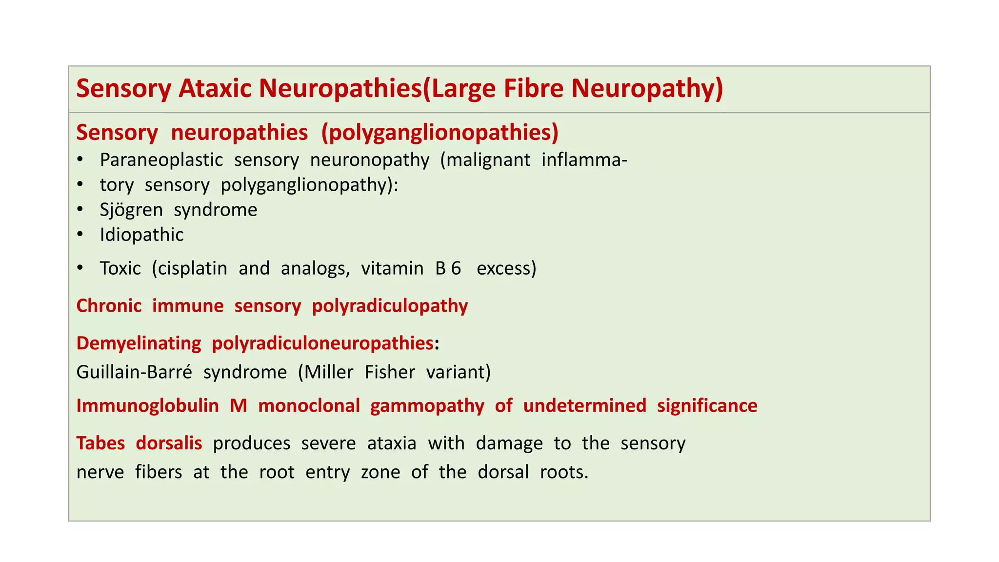 Sensory Ataxic Neuropathies(Large Fibre Neuropathy)
Sensory neuropathies (polyganglionopathies)
• Paraneoplastic sensory neuronopathy (malignant inflamma-
• tory sensory polyganglionopathy):
• Sjögren syndrome
• Idiopathic
• Toxic (cisplatin and analogs, vitamin B 6 excess)
Chronic immune sensory polyradiculopathy
Demyelinating polyradiculoneuropathies:
Guillain-Barré syndrome (Miller Fisher variant)
Immunoglobulin M monoclonal gammopathy of undetermined significance
Tabes dorsalis produces severe ataxia with damage to the sensory
nerve fibers at the root entry zone of the dorsal roots.
 