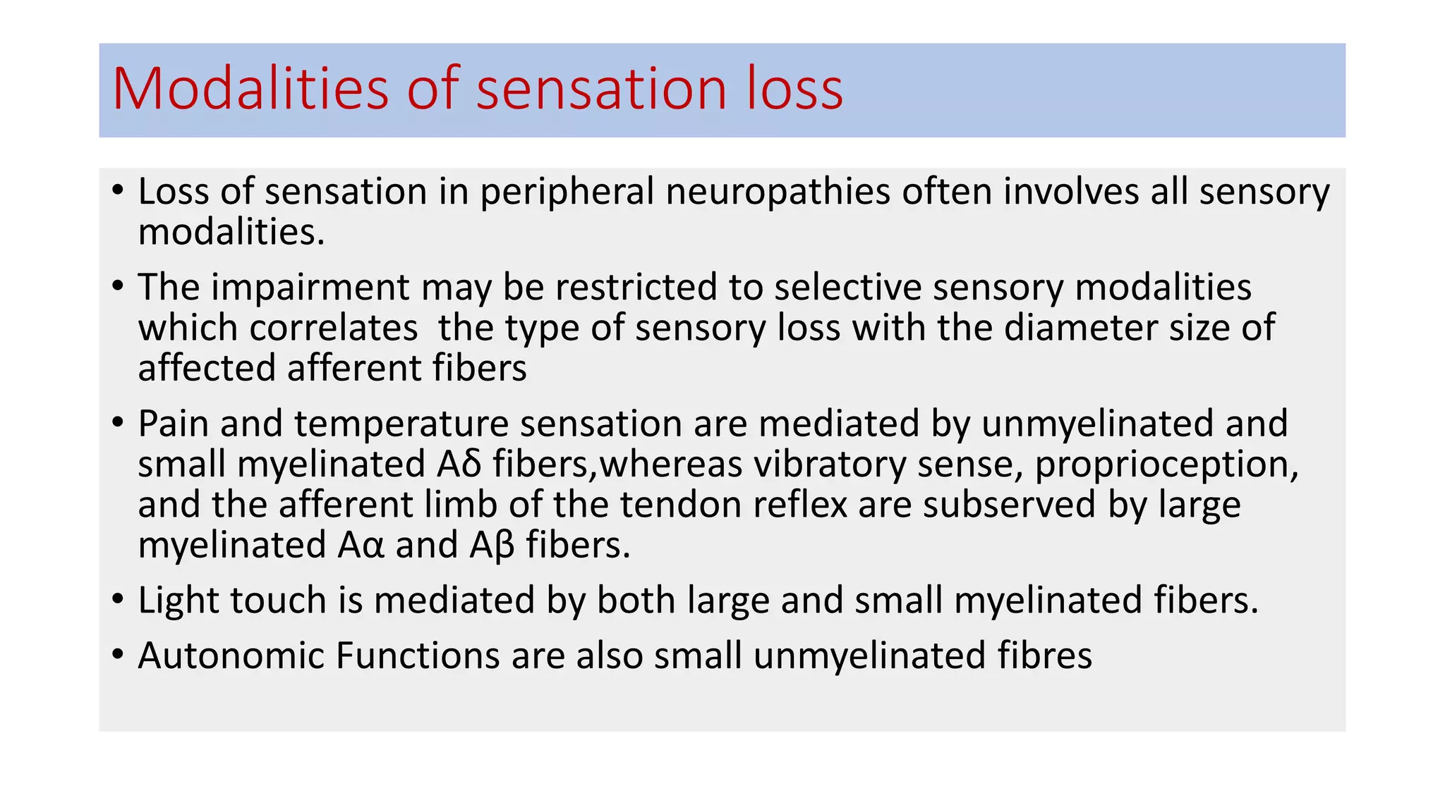 Modalities of sensation loss
• Loss of sensation in peripheral neuropathies often involves all sensory
modalities.
• The impairment may be restricted to selective sensory modalities
which correlates the type of sensory loss with the diameter size of
affected afferent fibers
• Pain and temperature sensation are mediated by unmyelinated and
small myelinated Aδ fibers,whereas vibratory sense, proprioception,
and the afferent limb of the tendon reflex are subserved by large
myelinated Aα and Aβ fibers.
• Light touch is mediated by both large and small myelinated fibers.
• Autonomic Functions are also small unmyelinated fibres
 