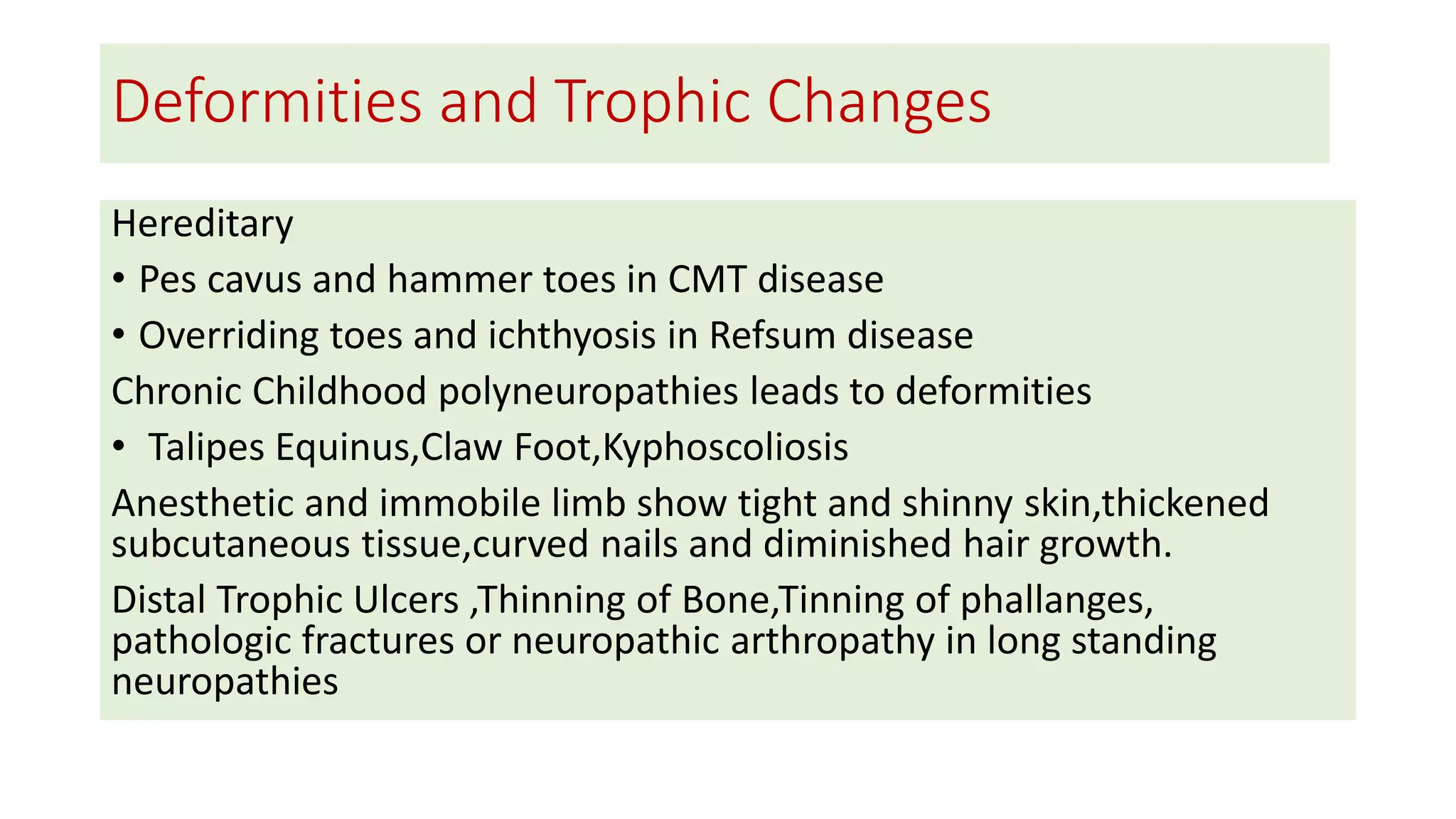 Deformities and Trophic Changes
Hereditary
• Pes cavus and hammer toes in CMT disease
• Overriding toes and ichthyosis in Refsum disease
Chronic Childhood polyneuropathies leads to deformities
• Talipes Equinus,Claw Foot,Kyphoscoliosis
Anesthetic and immobile limb show tight and shinny skin,thickened
subcutaneous tissue,curved nails and diminished hair growth.
Distal Trophic Ulcers ,Thinning of Bone,Tinning of phallanges,
pathologic fractures or neuropathic arthropathy in long standing
neuropathies
 