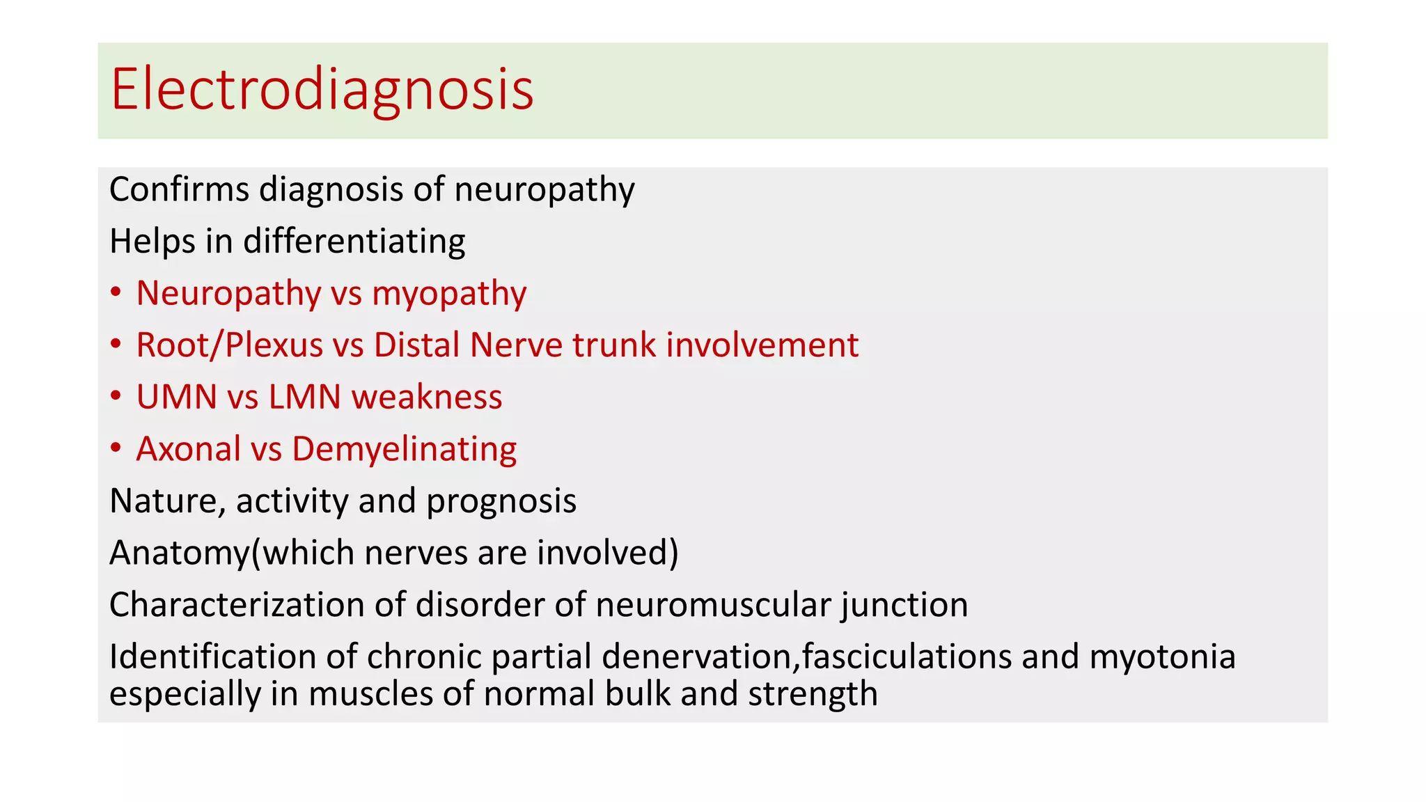 Electrodiagnosis
Confirms diagnosis of neuropathy
Helps in differentiating
• Neuropathy vs myopathy
• Root/Plexus vs Distal Nerve trunk involvement
• UMN vs LMN weakness
• Axonal vs Demyelinating
Nature, activity and prognosis
Anatomy(which nerves are involved)
Characterization of disorder of neuromuscular junction
Identification of chronic partial denervation,fasciculations and myotonia
especially in muscles of normal bulk and strength
 
