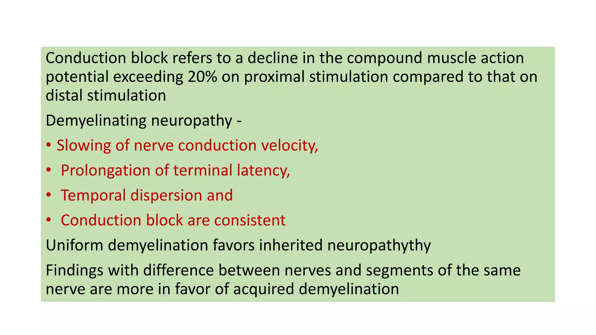 Conduction block refers to a decline in the compound muscle action
potential exceeding 20% on proximal stimulation compared to that on
distal stimulation
Demyelinating neuropathy -
• Slowing of nerve conduction velocity,
• Prolongation of terminal latency,
• Temporal dispersion and
• Conduction block are consistent
Uniform demyelination favors inherited neuropathythy
Findings with difference between nerves and segments of the same
nerve are more in favor of acquired demyelination
 
