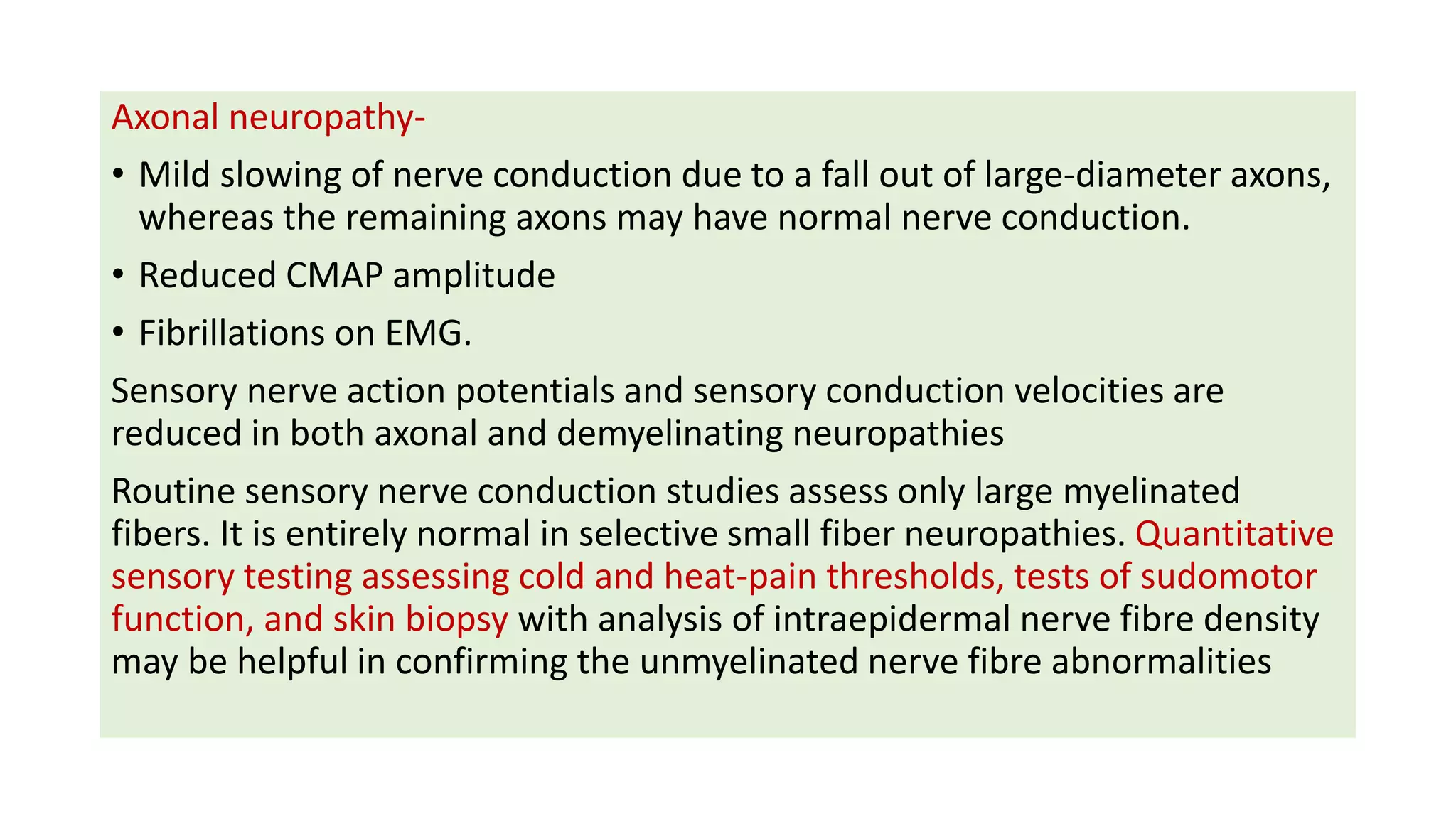 Axonal neuropathy-
• Mild slowing of nerve conduction due to a fall out of large-diameter axons,
whereas the remaining axons may have normal nerve conduction.
• Reduced CMAP amplitude
• Fibrillations on EMG.
Sensory nerve action potentials and sensory conduction velocities are
reduced in both axonal and demyelinating neuropathies
Routine sensory nerve conduction studies assess only large myelinated
fibers. It is entirely normal in selective small fiber neuropathies. Quantitative
sensory testing assessing cold and heat-pain thresholds, tests of sudomotor
function, and skin biopsy with analysis of intraepidermal nerve fibre density
may be helpful in confirming the unmyelinated nerve fibre abnormalities
 