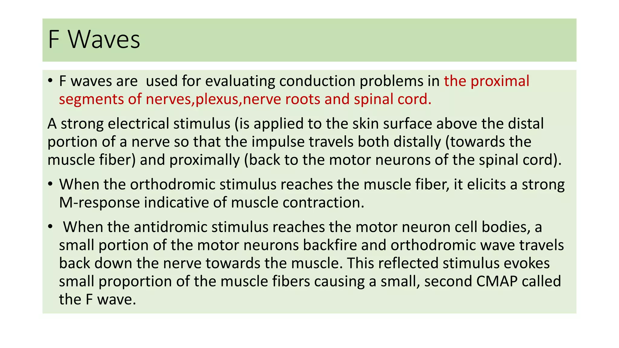 F Waves
• F waves are used for evaluating conduction problems in the proximal
segments of nerves,plexus,nerve roots and spinal cord.
A strong electrical stimulus (is applied to the skin surface above the distal
portion of a nerve so that the impulse travels both distally (towards the
muscle fiber) and proximally (back to the motor neurons of the spinal cord).
• When the orthodromic stimulus reaches the muscle fiber, it elicits a strong
M-response indicative of muscle contraction.
• When the antidromic stimulus reaches the motor neuron cell bodies, a
small portion of the motor neurons backfire and orthodromic wave travels
back down the nerve towards the muscle. This reflected stimulus evokes
small proportion of the muscle fibers causing a small, second CMAP called
the F wave.
 