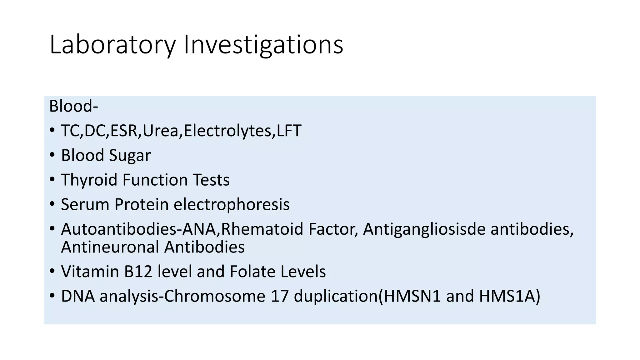 Laboratory Investigations
Blood-
• TC,DC,ESR,Urea,Electrolytes,LFT
• Blood Sugar
• Thyroid Function Tests
• Serum Protein electrophoresis
• Autoantibodies-ANA,Rhematoid Factor, Antigangliosisde antibodies,
Antineuronal Antibodies
• Vitamin B12 level and Folate Levels
• DNA analysis-Chromosome 17 duplication(HMSN1 and HMS1A)
 