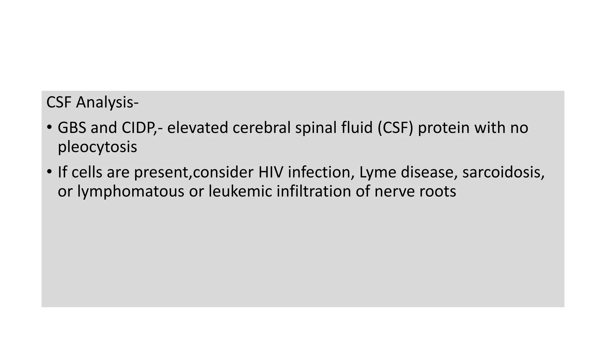 CSF Analysis-
• GBS and CIDP,- elevated cerebral spinal fluid (CSF) protein with no
pleocytosis
• If cells are present,consider HIV infection, Lyme disease, sarcoidosis,
or lymphomatous or leukemic infiltration of nerve roots
 