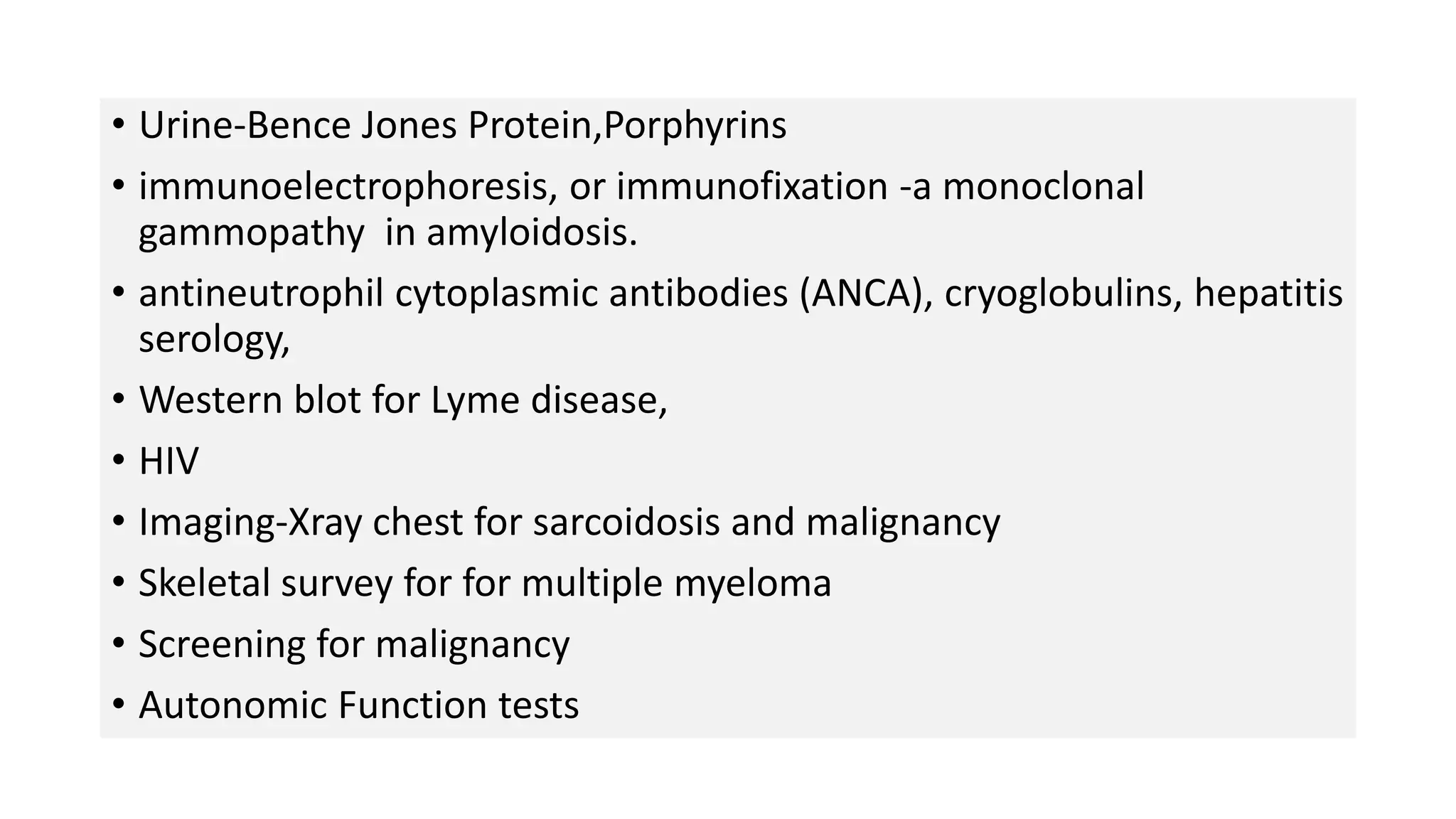 • Urine-Bence Jones Protein,Porphyrins
• immunoelectrophoresis, or immunofixation -a monoclonal
gammopathy in amyloidosis.
• antineutrophil cytoplasmic antibodies (ANCA), cryoglobulins, hepatitis
serology,
• Western blot for Lyme disease,
• HIV
• Imaging-Xray chest for sarcoidosis and malignancy
• Skeletal survey for for multiple myeloma
• Screening for malignancy
• Autonomic Function tests
 