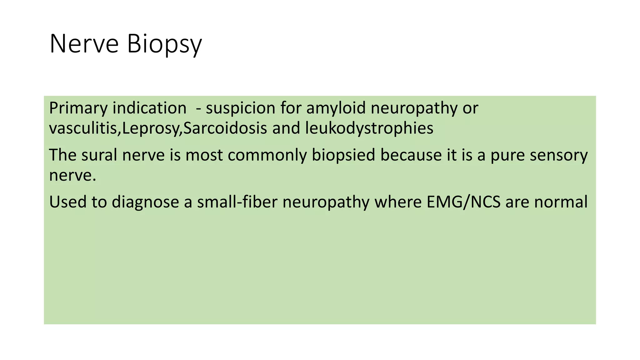 Nerve Biopsy
Primary indication - suspicion for amyloid neuropathy or
vasculitis,Leprosy,Sarcoidosis and leukodystrophies
The sural nerve is most commonly biopsied because it is a pure sensory
nerve.
Used to diagnose a small-fiber neuropathy where EMG/NCS are normal
 
