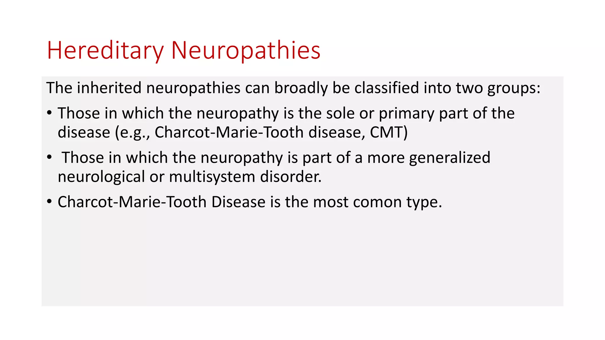 Hereditary Neuropathies
The inherited neuropathies can broadly be classified into two groups:
• Those in which the neuropathy is the sole or primary part of the
disease (e.g., Charcot-Marie-Tooth disease, CMT)
• Those in which the neuropathy is part of a more generalized
neurological or multisystem disorder.
• Charcot-Marie-Tooth Disease is the most comon type.
 