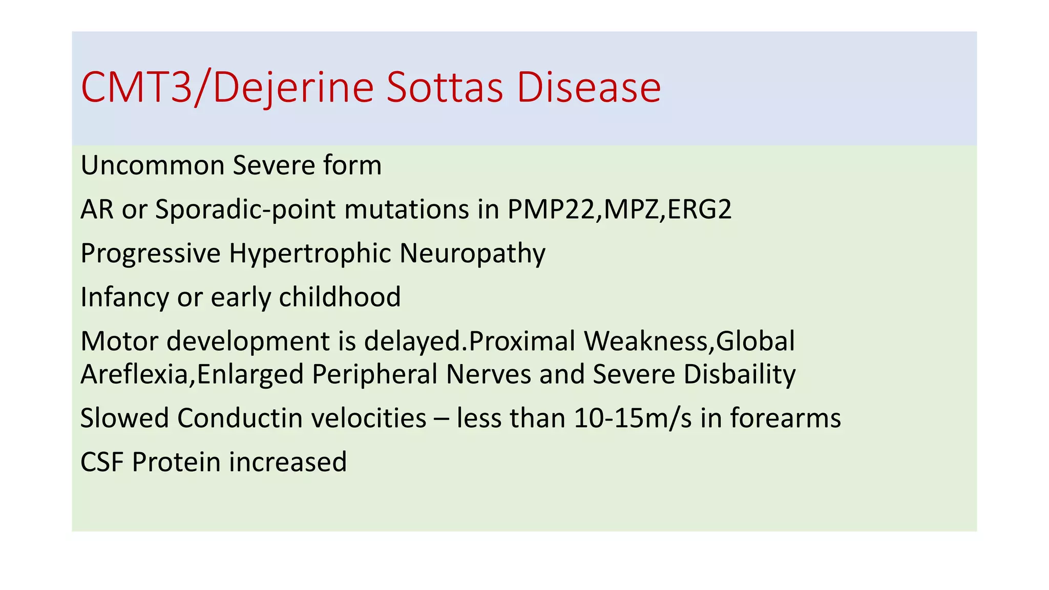 CMT3/Dejerine Sottas Disease
Uncommon Severe form
AR or Sporadic-point mutations in PMP22,MPZ,ERG2
Progressive Hypertrophic Neuropathy
Infancy or early childhood
Motor development is delayed.Proximal Weakness,Global
Areflexia,Enlarged Peripheral Nerves and Severe Disbaility
Slowed Conductin velocities – less than 10-15m/s in forearms
CSF Protein increased
 
