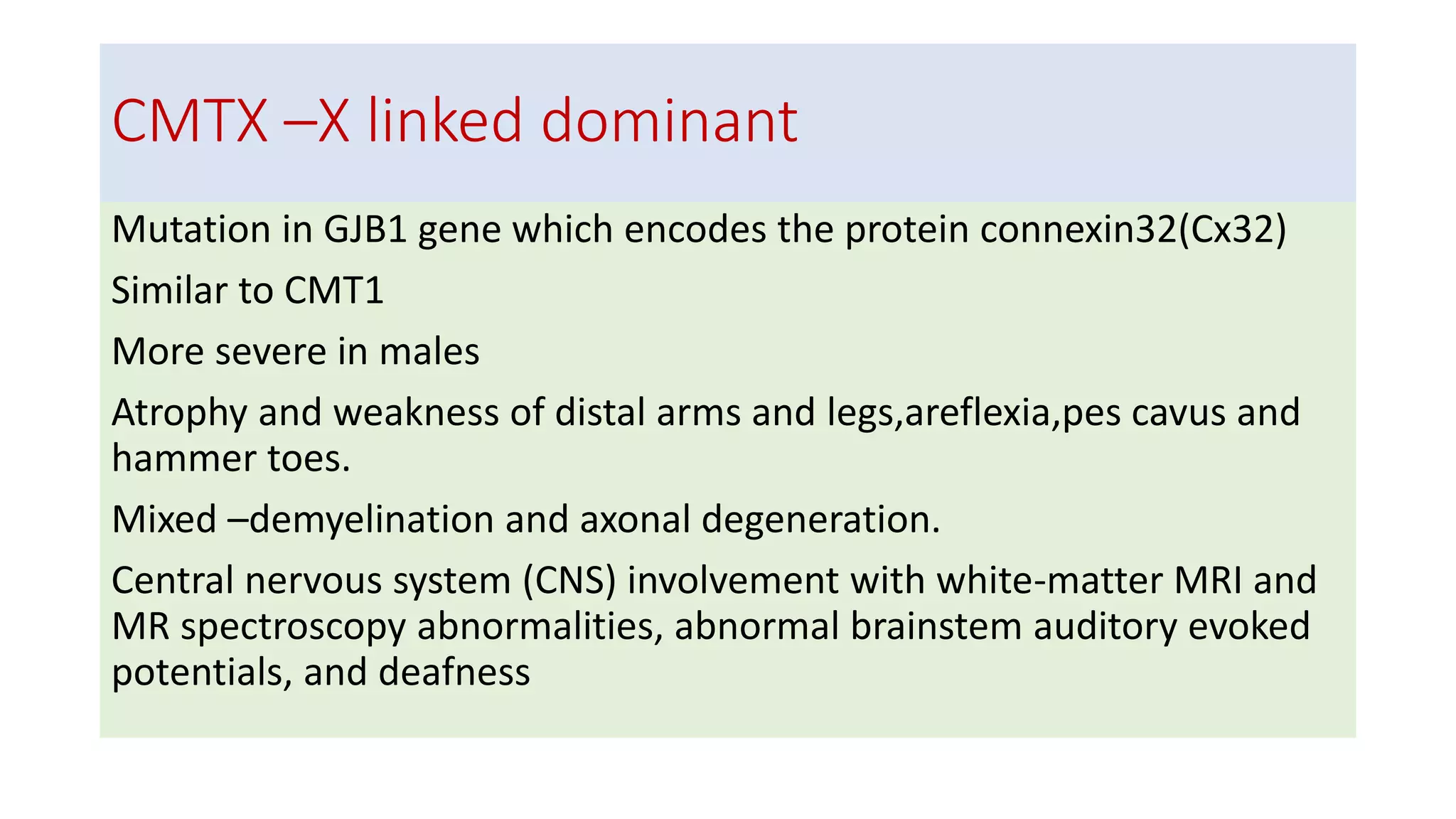 CMTX –X linked dominant
Mutation in GJB1 gene which encodes the protein connexin32(Cx32)
Similar to CMT1
More severe in males
Atrophy and weakness of distal arms and legs,areflexia,pes cavus and
hammer toes.
Mixed –demyelination and axonal degeneration.
Central nervous system (CNS) involvement with white-matter MRI and
MR spectroscopy abnormalities, abnormal brainstem auditory evoked
potentials, and deafness
 