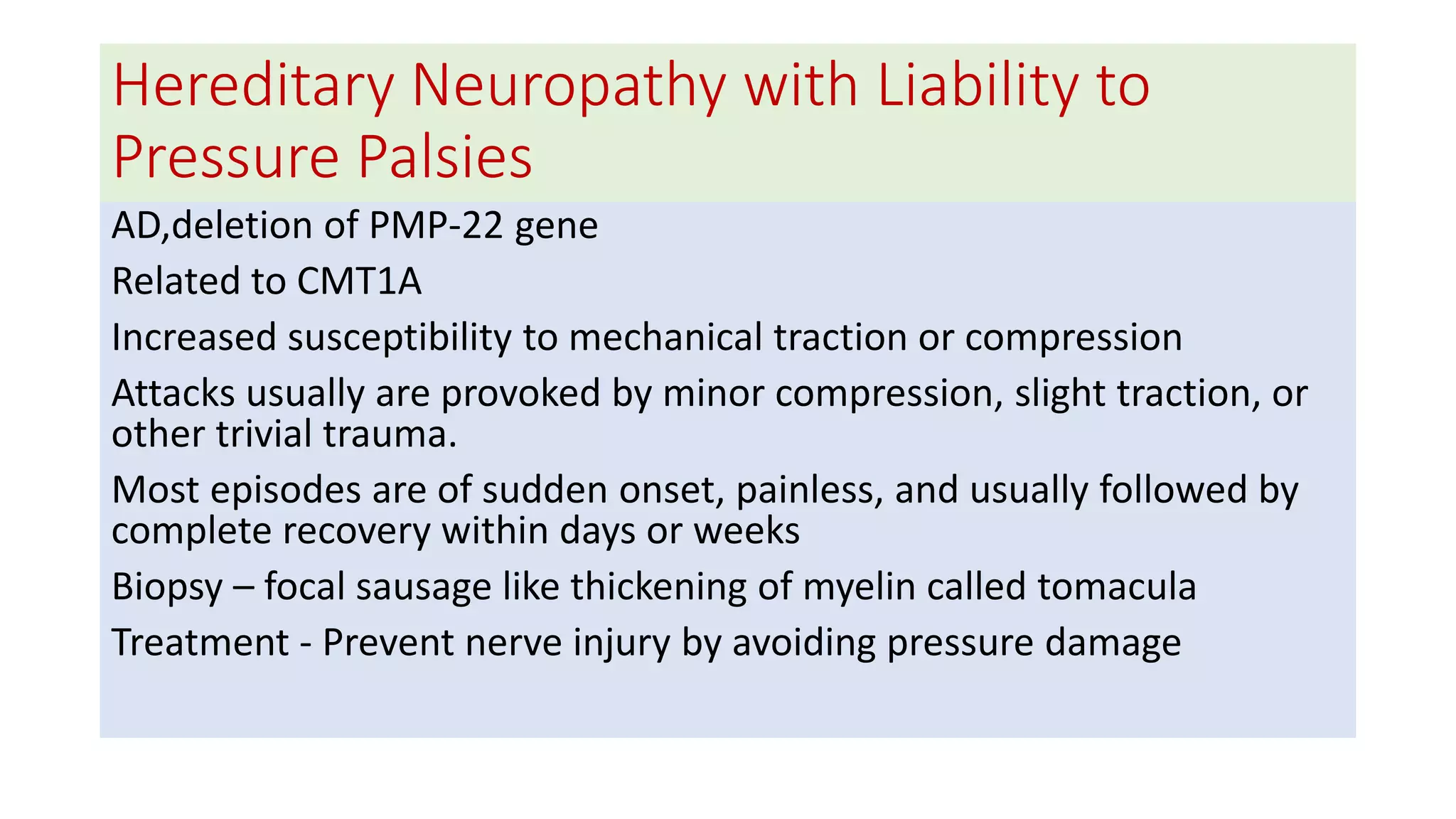 Hereditary Neuropathy with Liability to
Pressure Palsies
AD,deletion of PMP-22 gene
Related to CMT1A
Increased susceptibility to mechanical traction or compression
Attacks usually are provoked by minor compression, slight traction, or
other trivial trauma.
Most episodes are of sudden onset, painless, and usually followed by
complete recovery within days or weeks
Biopsy – focal sausage like thickening of myelin called tomacula
Treatment - Prevent nerve injury by avoiding pressure damage
 
