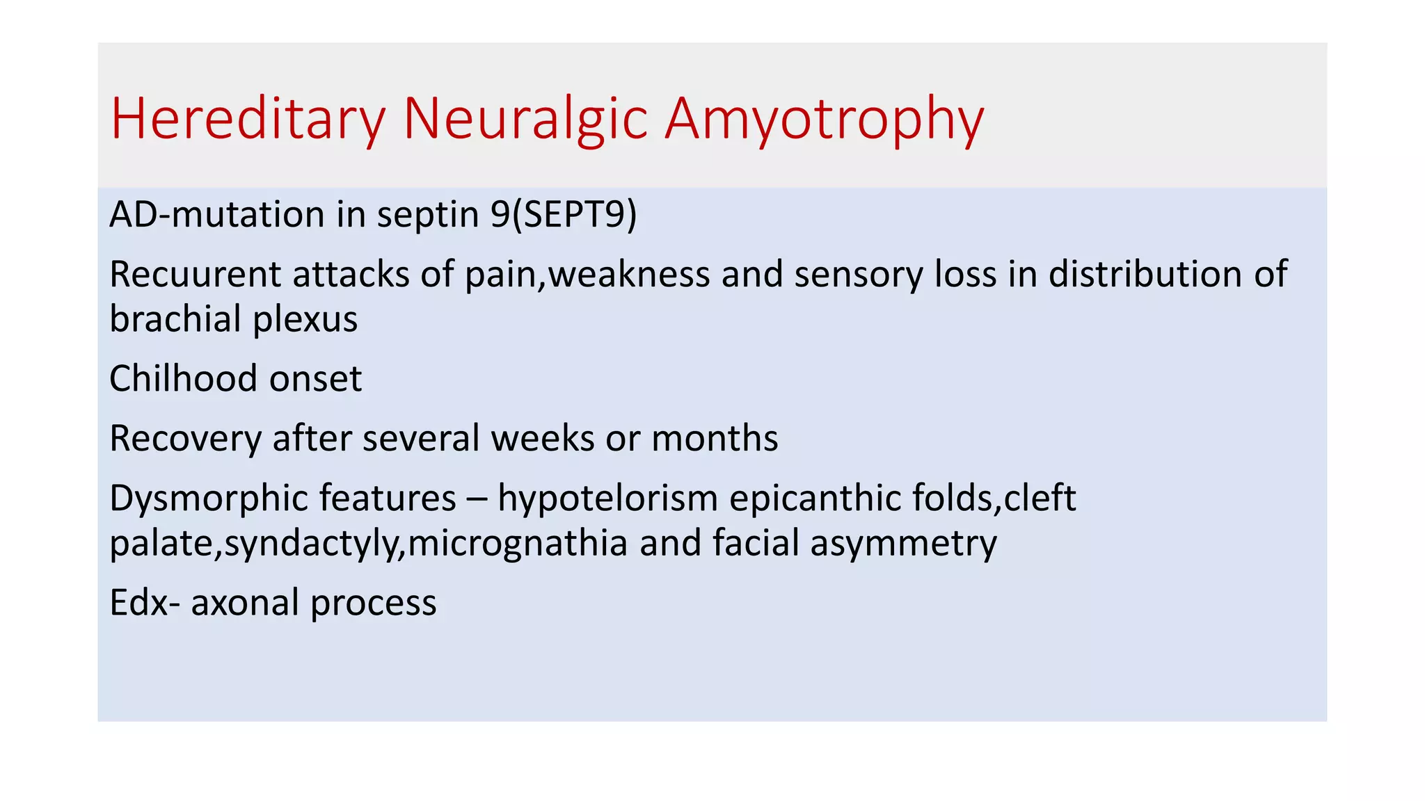 Hereditary Neuralgic Amyotrophy
AD-mutation in septin 9(SEPT9)
Recuurent attacks of pain,weakness and sensory loss in distribution of
brachial plexus
Chilhood onset
Recovery after several weeks or months
Dysmorphic features – hypotelorism epicanthic folds,cleft
palate,syndactyly,micrognathia and facial asymmetry
Edx- axonal process
 