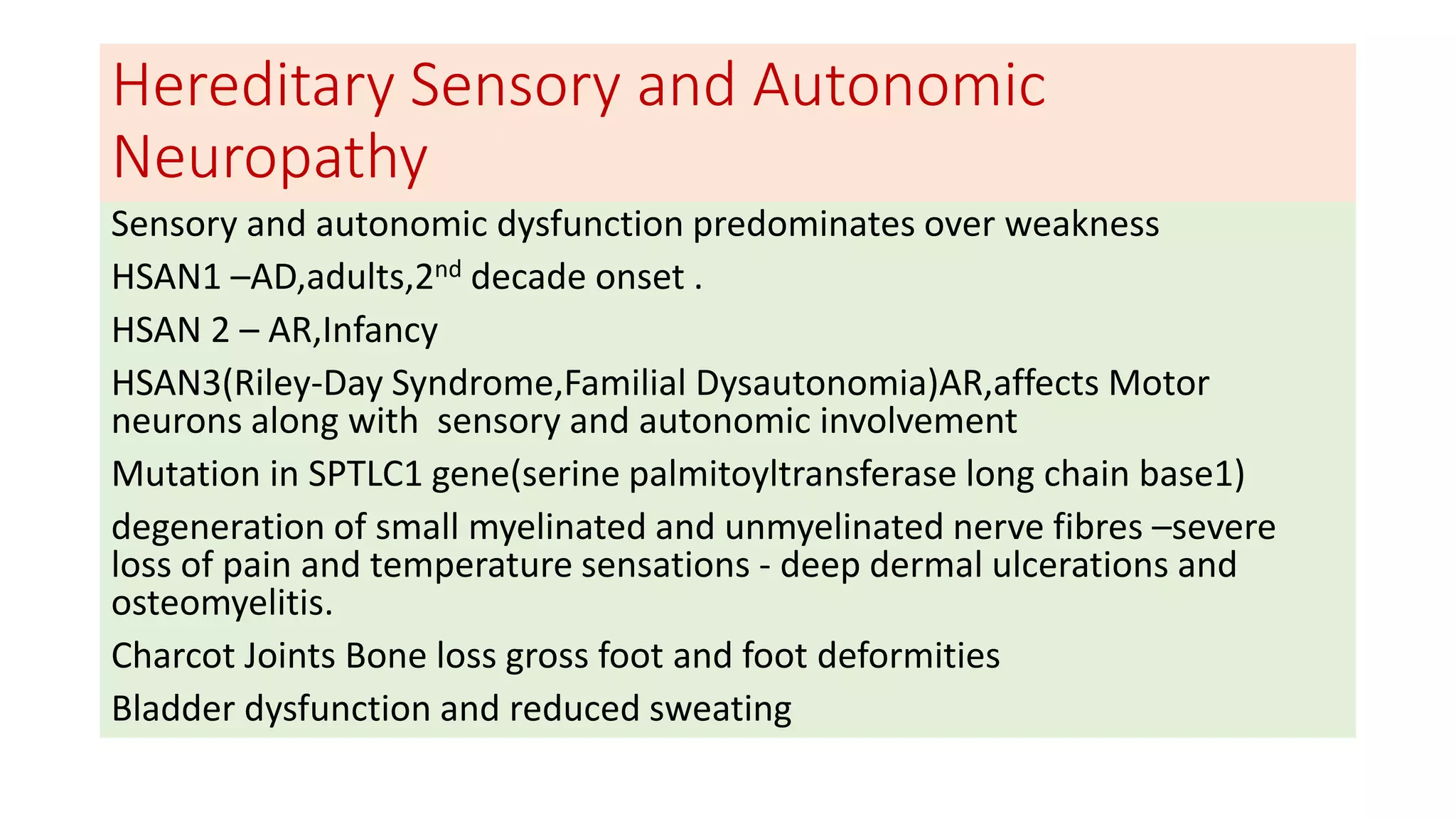 Hereditary Sensory and Autonomic
Neuropathy
Sensory and autonomic dysfunction predominates over weakness
HSAN1 –AD,adults,2nd decade onset .
HSAN 2 – AR,Infancy
HSAN3(Riley-Day Syndrome,Familial Dysautonomia)AR,affects Motor
neurons along with sensory and autonomic involvement
Mutation in SPTLC1 gene(serine palmitoyltransferase long chain base1)
degeneration of small myelinated and unmyelinated nerve fibres –severe
loss of pain and temperature sensations - deep dermal ulcerations and
osteomyelitis.
Charcot Joints Bone loss gross foot and foot deformities
Bladder dysfunction and reduced sweating
 