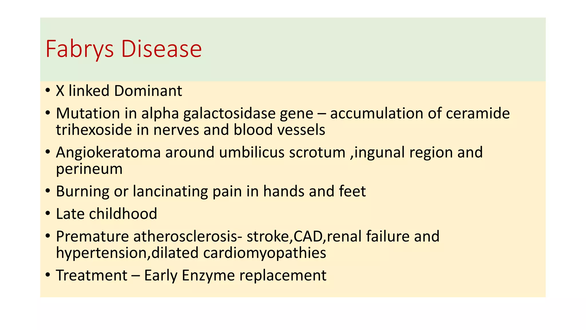 Fabrys Disease
• X linked Dominant
• Mutation in alpha galactosidase gene – accumulation of ceramide
trihexoside in nerves and blood vessels
• Angiokeratoma around umbilicus scrotum ,ingunal region and
perineum
• Burning or lancinating pain in hands and feet
• Late childhood
• Premature atherosclerosis- stroke,CAD,renal failure and
hypertension,dilated cardiomyopathies
• Treatment – Early Enzyme replacement
 