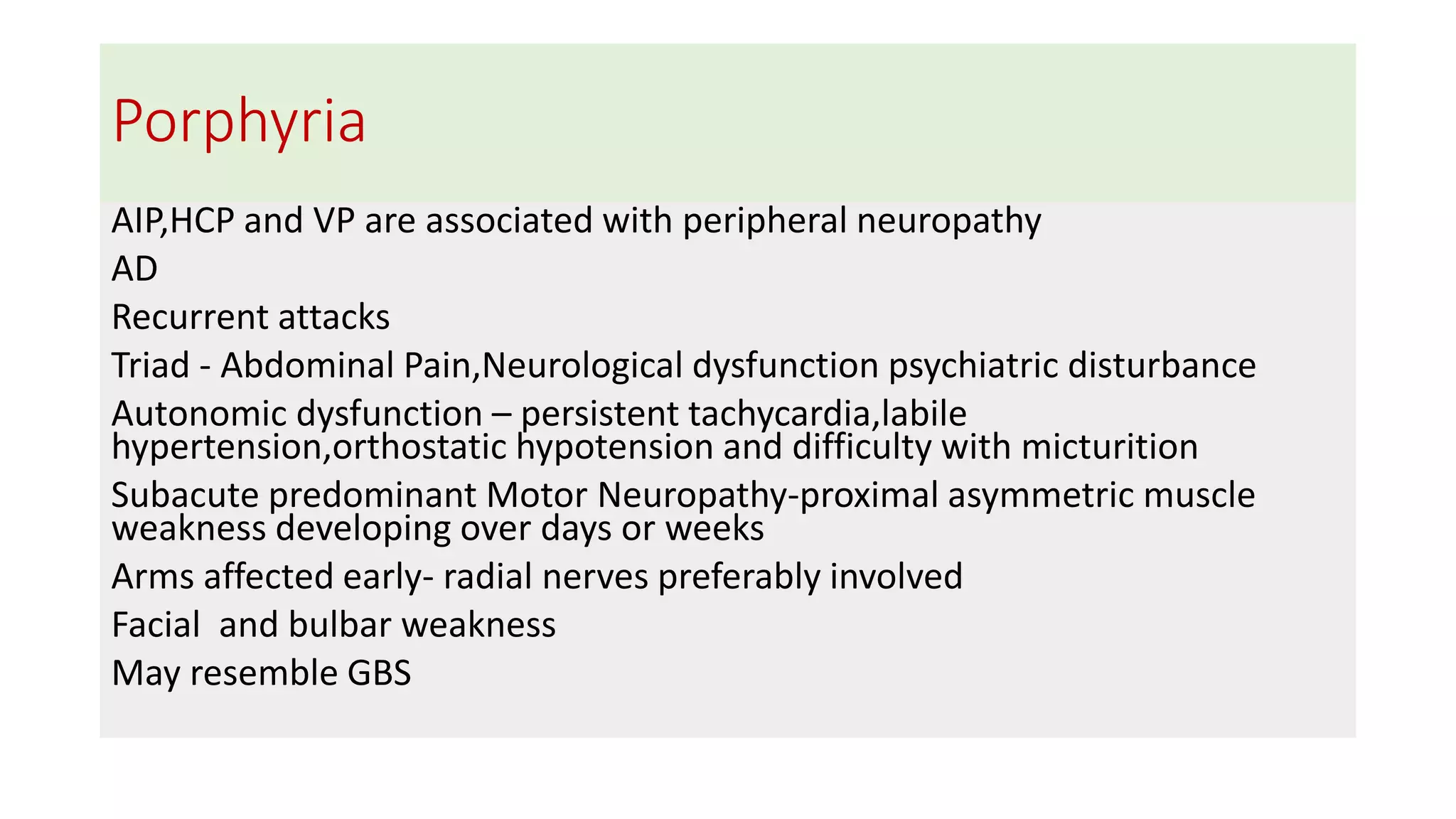 Porphyria
AIP,HCP and VP are associated with peripheral neuropathy
AD
Recurrent attacks
Triad - Abdominal Pain,Neurological dysfunction psychiatric disturbance
Autonomic dysfunction – persistent tachycardia,labile
hypertension,orthostatic hypotension and difficulty with micturition
Subacute predominant Motor Neuropathy-proximal asymmetric muscle
weakness developing over days or weeks
Arms affected early- radial nerves preferably involved
Facial and bulbar weakness
May resemble GBS
 