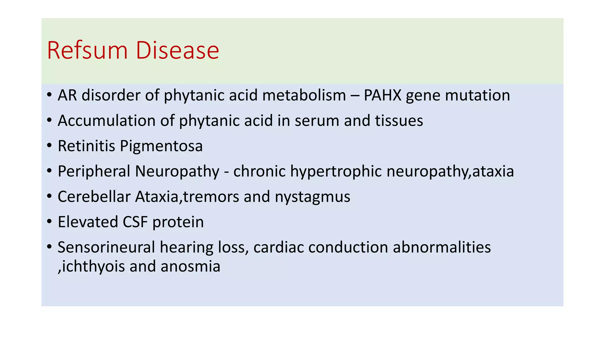 Refsum Disease
• AR disorder of phytanic acid metabolism – PAHX gene mutation
• Accumulation of phytanic acid in serum and tissues
• Retinitis Pigmentosa
• Peripheral Neuropathy - chronic hypertrophic neuropathy,ataxia
• Cerebellar Ataxia,tremors and nystagmus
• Elevated CSF protein
• Sensorineural hearing loss, cardiac conduction abnormalities
,ichthyois and anosmia
 