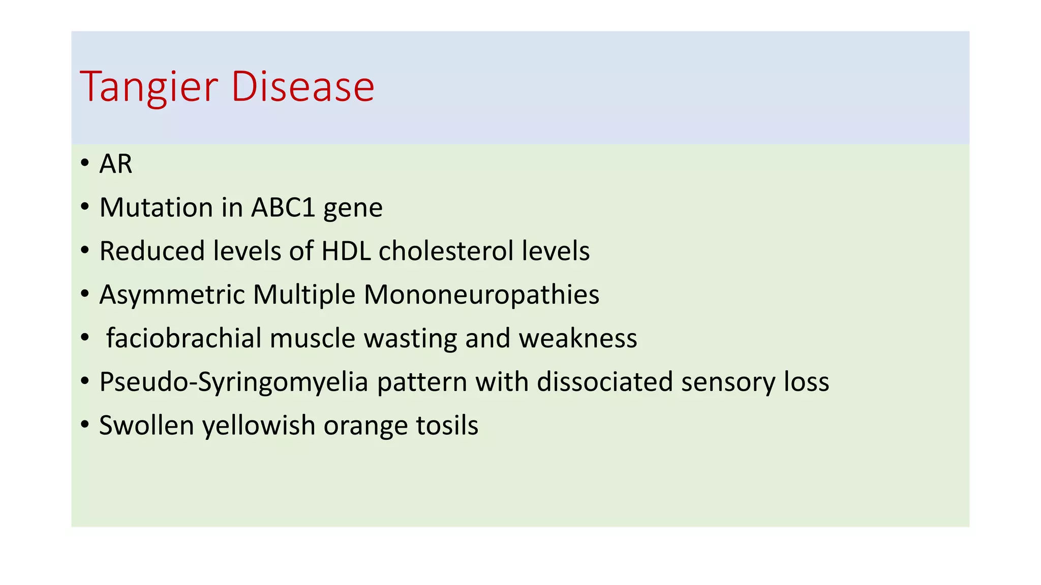 Tangier Disease
• AR
• Mutation in ABC1 gene
• Reduced levels of HDL cholesterol levels
• Asymmetric Multiple Mononeuropathies
• faciobrachial muscle wasting and weakness
• Pseudo-Syringomyelia pattern with dissociated sensory loss
• Swollen yellowish orange tosils
 
