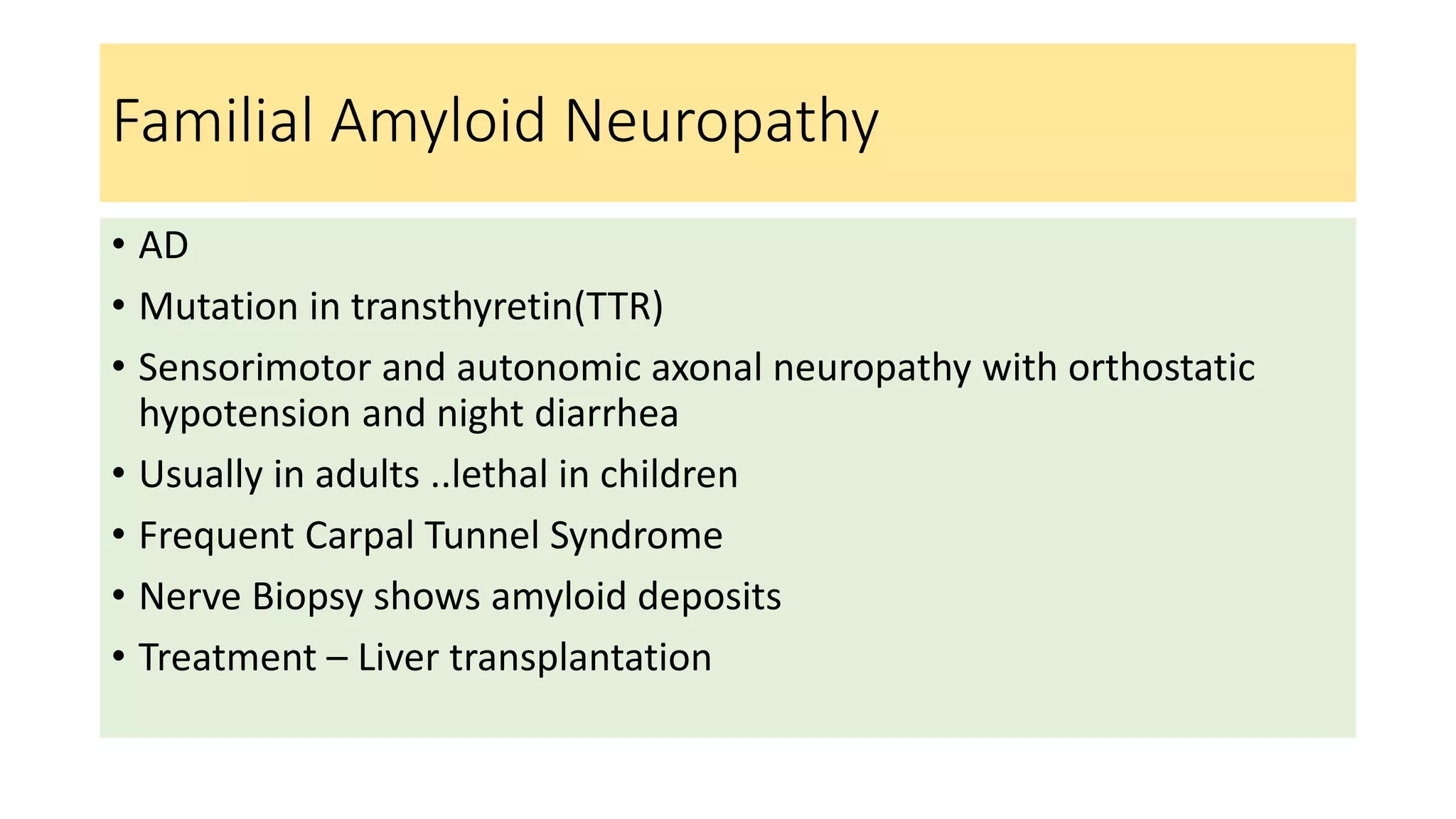 Familial Amyloid Neuropathy
• AD
• Mutation in transthyretin(TTR)
• Sensorimotor and autonomic axonal neuropathy with orthostatic
hypotension and night diarrhea
• Usually in adults ..lethal in children
• Frequent Carpal Tunnel Syndrome
• Nerve Biopsy shows amyloid deposits
• Treatment – Liver transplantation
 