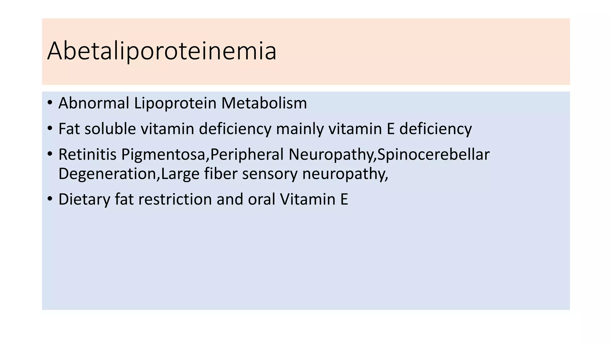 Abetaliporoteinemia
• Abnormal Lipoprotein Metabolism
• Fat soluble vitamin deficiency mainly vitamin E deficiency
• Retinitis Pigmentosa,Peripheral Neuropathy,Spinocerebellar
Degeneration,Large fiber sensory neuropathy,
• Dietary fat restriction and oral Vitamin E
 