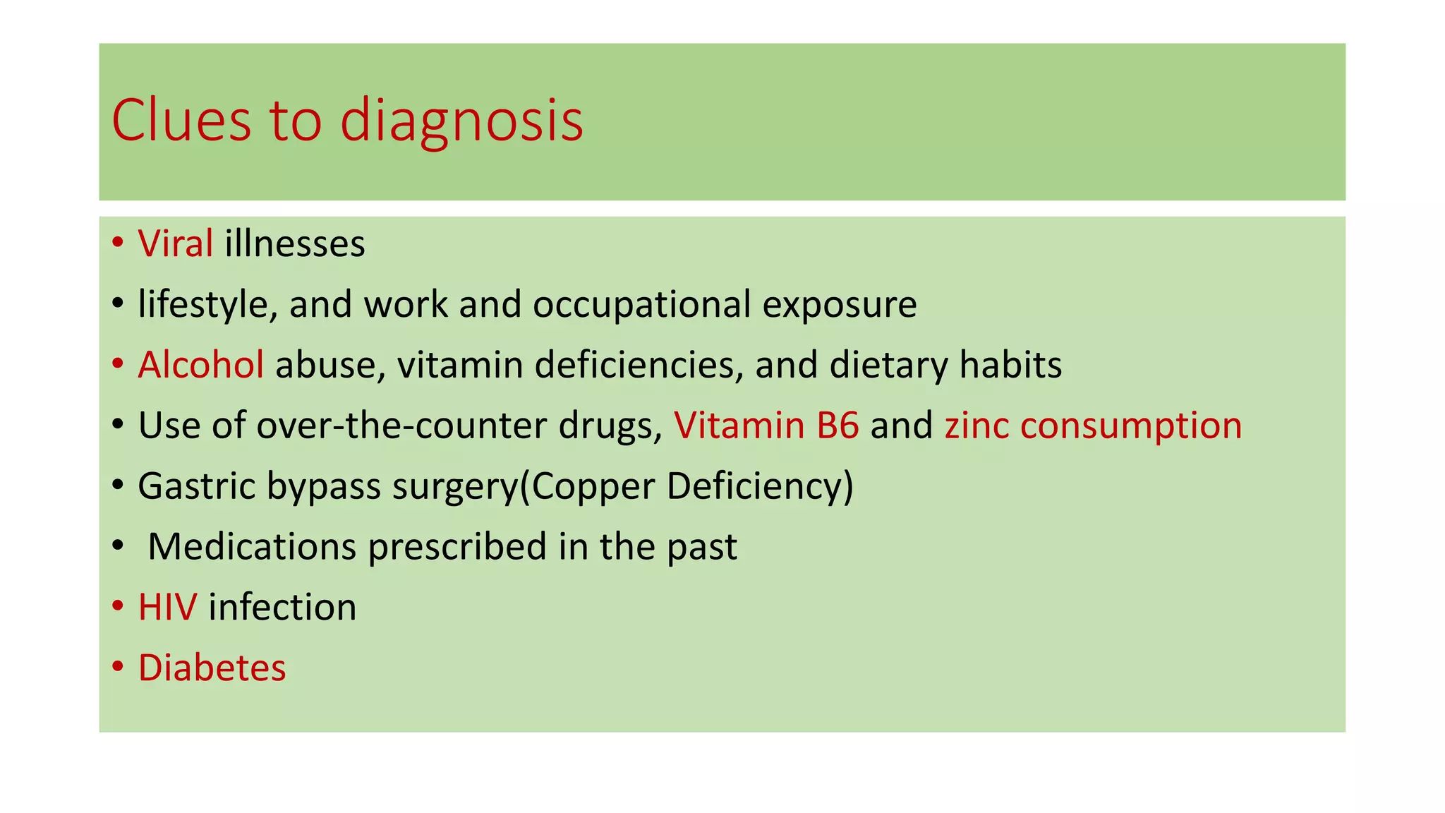 Clues to diagnosis
• Viral illnesses
• lifestyle, and work and occupational exposure
• Alcohol abuse, vitamin deficiencies, and dietary habits
• Use of over-the-counter drugs, Vitamin B6 and zinc consumption
• Gastric bypass surgery(Copper Deficiency)
• Medications prescribed in the past
• HIV infection
• Diabetes
 