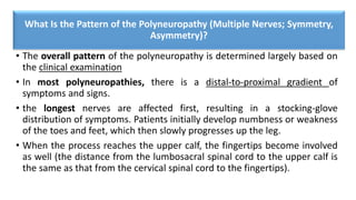 What Is the Pattern of the Polyneuropathy (Multiple Nerves; Symmetry,
Asymmetry)?
• The overall pattern of the polyneuropathy is determined largely based on
the clinical examination
• In most polyneuropathies, there is a distal-to-proximal gradient of
symptoms and signs.
• the longest nerves are affected first, resulting in a stocking-glove
distribution of symptoms. Patients initially develop numbness or weakness
of the toes and feet, which then slowly progresses up the leg.
• When the process reaches the upper calf, the fingertips become involved
as well (the distance from the lumbosacral spinal cord to the upper calf is
the same as that from the cervical spinal cord to the fingertips).
 