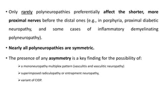 • Only rarely polyneuropathies preferentially affect the shorter, more
proximal nerves before the distal ones (e.g., in porphyria, proximal diabetic
neuropathy, and some cases of inflammatory demyelinating
polyneuropathy).
• Nearly all polyneuropathies are symmetric.
• The presence of any asymmetry is a key finding for the possibility of:
➢a mononeuropathy multiplex pattern (vasculitis and vasculitic neuropathy)
➢superimposed radiculopathy or entrapment neuropathy,
➢variant of CIDP.
 