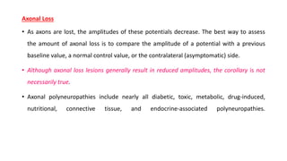 Axonal Loss
• As axons are lost, the amplitudes of these potentials decrease. The best way to assess
the amount of axonal loss is to compare the amplitude of a potential with a previous
baseline value, a normal control value, or the contralateral (asymptomatic) side.
• Although axonal loss lesions generally result in reduced amplitudes, the corollary is not
necessarily true.
• Axonal polyneuropathies include nearly all diabetic, toxic, metabolic, drug-induced,
nutritional, connective tissue, and endocrine-associated polyneuropathies.
 
