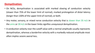 Demyelination:
• On NCSs, demyelination is associated with marked slowing of conduction velocity
(slower than 75% of the lower limit of normal), marked prolongation of distal latency
(longer than 130% of the upper limit of normal), or both.
• Any motor, sensory, or mixed nerve conduction velocity that is slower than 35 m/s in
the arms or 30 m/s in the lower limbs signifies unequivocal demyelination.
• A conduction velocity near the cutoff value with a normal amplitude usually represents
demyelination, whereas a borderline velocity with a markedly reduced amplitude most
often implies severe axonal loss.
 