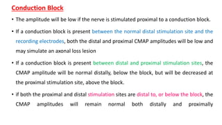Conduction Block
• The amplitude will be low if the nerve is stimulated proximal to a conduction block.
• If a conduction block is present between the normal distal stimulation site and the
recording electrodes, both the distal and proximal CMAP amplitudes will be low and
may simulate an axonal loss lesion
• If a conduction block is present between distal and proximal stimulation sites, the
CMAP amplitude will be normal distally, below the block, but will be decreased at
the proximal stimulation site, above the block.
• if both the proximal and distal stimulation sites are distal to, or below the block, the
CMAP amplitudes will remain normal both distally and proximally
 