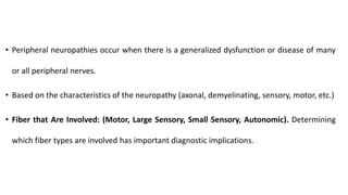 • Peripheral neuropathies occur when there is a generalized dysfunction or disease of many
or all peripheral nerves.
• Based on the characteristics of the neuropathy (axonal, demyelinating, sensory, motor, etc.)
• Fiber that Are Involved: (Motor, Large Sensory, Small Sensory, Autonomic). Determining
which fiber types are involved has important diagnostic implications.
 