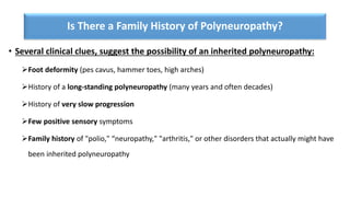 Is There a Family History of Polyneuropathy?
• Several clinical clues, suggest the possibility of an inherited polyneuropathy:
➢Foot deformity (pes cavus, hammer toes, high arches)
➢History of a long-standing polyneuropathy (many years and often decades)
➢History of very slow progression
➢Few positive sensory symptoms
➢Family history of "polio," “neuropathy," "arthritis," or other disorders that actually might have
been inherited polyneuropathy
 