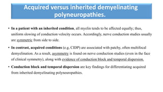 Acquired versus inherited demyelinating
polyneuropathies.
• In a patient with an inherited condition, all myelin tends to be affected equally; thus,
uniform slowing of conduction velocity occurs. Accordingly, nerve conduction studies usually
are symmetric from side to side.
• In contrast, acquired conditions (e.g, CIDP) are associated with patchy, often multifocal
demyelination. As a result, asymmetry is found on nerve conduction studies (even in the face
of clinical symmetry), along with evidence of conduction block and temporal dispersion.
• Conduction block and temporal dispersion are key findings for differentiating acquired
from inherited demyelinating polyneuropathies.
 