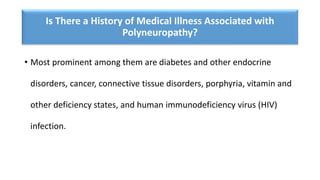 Is There a History of Medical Illness Associated with
Polyneuropathy?
• Most prominent among them are diabetes and other endocrine
disorders, cancer, connective tissue disorders, porphyria, vitamin and
other deficiency states, and human immunodeficiency virus (HIV)
infection.
 