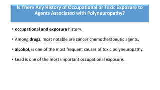 Is There Any History of Occupational or Toxic Exposure to
Agents Associated with Polyneuropathy?
• occupational and exposure history.
• Among drugs, most notable are cancer chemotherapeutic agents,
• alcohol, is one of the most frequent causes of toxic polyneuropathy.
• Lead is one of the most important occupational exposure.
 