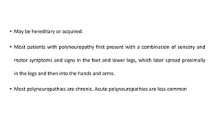 • May be hereditary or acquired.
• Most patients with polyneuropathy first present with a combination of sensory and
motor symptoms and signs in the feet and lower legs, which later spread proximally
in the legs and then into the hands and arms.
• Most polyneuropathies are chronic. Acute polyneuropathies are less common
 