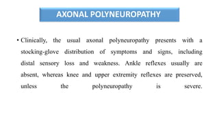 AXONAL POLYNEUROPATHY
• Clinically, the usual axonal polyneuropathy presents with a
stocking-glove distribution of symptoms and signs, including
distal sensory loss and weakness. Ankle reflexes usually are
absent, whereas knee and upper extremity reflexes are preserved,
unless the polyneuropathy is severe.
 