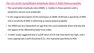 The Use of the Sural/Radial Amplitude Ratio in Mild Polyneuropathy
• The sural/radial amplitude ratio (SRAR) is helpful in those patients with a
borderline normal sural amplitude.
• In the original description of this technique an SRAR <0.40 had a specificity of 90%
and a sensitivity of 90% in detecting an axonal polyneuropathy.
• the SRAR was less dependent on age than the sural amplitude alone and also did
not appear to be affected by body mass index.
• A latter study suggested that a cutoff value of 0.4 may have been too high, and a
more appropriate cutoff should be 0.21. this improved specificity to 95%
 