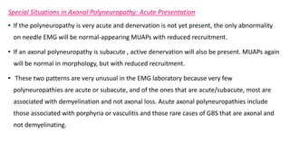 Special Situations in Axonal Polyneuropathy: Acute Presentation
• If the polyneuropathy is very acute and denervation is not yet present, the only abnormality
on needle EMG will be normal-appearing MUAPs with reduced recruitment.
• If an axonal polyneuropathy is subacute , active denervation will also be present. MUAPs again
will be normal in morphology, but with reduced recruitment.
• These two patterns are very unusual in the EMG laboratory because very few
polyneuropathies are acute or subacute, and of the ones that are acute/subacute, most are
associated with demyelination and not axonal loss. Acute axonal polyneuropathies include
those associated with porphyria or vasculitis and those rare cases of GBS that are axonal and
not demyelinating.
 