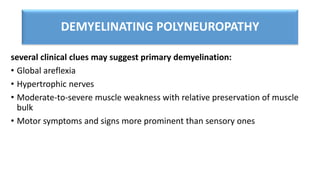 DEMYELINATING POLYNEUROPATHY
several clinical clues may suggest primary demyelination:
• Global areflexia
• Hypertrophic nerves
• Moderate-to-severe muscle weakness with relative preservation of muscle
bulk
• Motor symptoms and signs more prominent than sensory ones
 