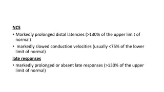 NCS
• Markedly prolonged distal latencies (>130% of the upper limit of
normal)
• markedly slowed conduction velocities (usually <75% of the lower
limit of normal)
late responses
• markedly prolonged or absent late responses (>130% of the upper
limit of normal)
 
