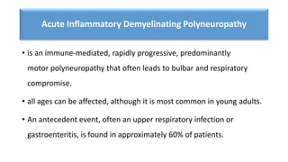 Acute Inflammatory Demyelinating Polyneuropathy
• is an immune-mediated, rapidly progressive, predominantly
motor polyneuropathy that often leads to bulbar and respiratory
compromise.
• all ages can be affected, although it is most common in young adults.
• An antecedent event, often an upper respiratory infection or
gastroenteritis, is found in approximately 60% of patients.
 