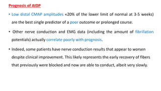 Prognosis of AIDP
• Low distal CMAP amplitudes «20% of the lower limit of normal at 3-5 weeks)
are the best single predictor of a poor outcome or prolonged course.
• Other nerve conduction and EMG data (including the amount of fibrillation
potentials) actually correlate poorly with prognosis.
• Indeed, some patients have nerve conduction results that appear to worsen
despite clinical improvement. This likely represents the early recovery of fibers
that previously were blocked and now are able to conduct, albeit very slowly.
 