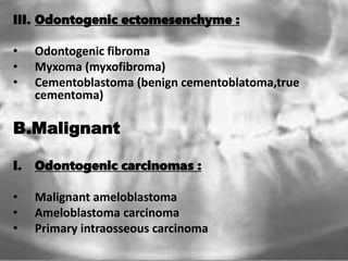 III. Odontogenic ectomesenchyme :
• Odontogenic fibroma
• Myxoma (myxofibroma)
• Cementoblastoma (benign cementoblatoma,true
cementoma)
B.Malignant
I. Odontogenic carcinomas :
• Malignant ameloblastoma
• Ameloblastoma carcinoma
• Primary intraosseous carcinoma
 