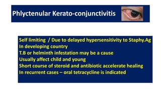 Phlyctenular Kerato-conjunctivitis
Self limiting / Due to delayed hypersensitivity to Staphy.Ag
In developing country
T.B or helminth infestation may be a cause
Usually affect child and young
Short course of steroid and antibiotic accelerate healing
In recurrent cases – oral tetracycline is indicated
 