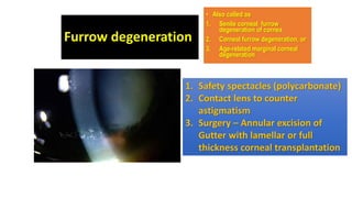 Furrow degeneration
• Also called as
1. Senile corneal furrow
degeneration of cornea
2. Corneal furrow degeneration, or
3. Age-related marginal corneal
degeneration
1. Safety spectacles (polycarbonate)
2. Contact lens to counter
astigmatism
3. Surgery – Annular excision of
Gutter with lamellar or full
thickness corneal transplantation
 