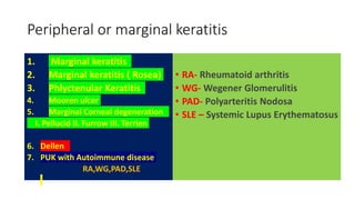 Peripheral or marginal keratitis
1. Marginal keratitis
2. Marginal keratitis ( Rosea)
3. Phlyctenular Keratitis
4. Mooren ulcer
5. Marginal Corneal degeneration
I. Pellucid II. Furrow III. Terrien
6. Dellen
7. PUK with Autoimmune disease
RA,WG,PAD,SLE
• RA- Rheumatoid arthritis
• WG- Wegener Glomerulitis
• PAD- Polyarteritis Nodosa
• SLE – Systemic Lupus Erythematosus
 